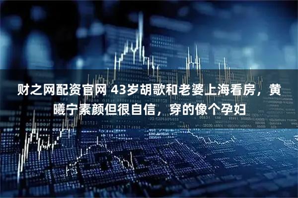 财之网配资官网 43岁胡歌和老婆上海看房，黄曦宁素颜但很自信，穿的像个孕妇