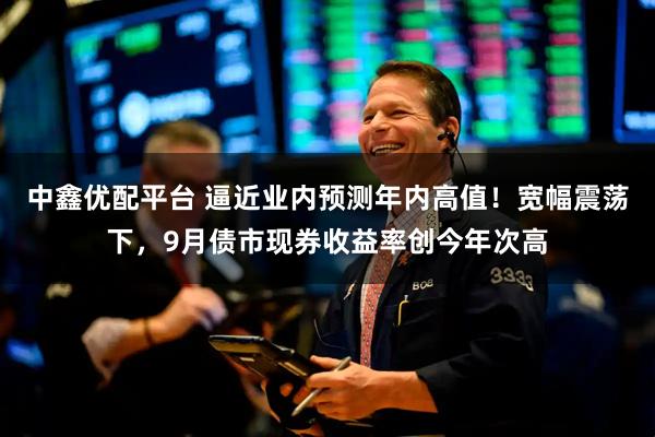中鑫优配平台 逼近业内预测年内高值！宽幅震荡下，9月债市现券收益率创今年次高