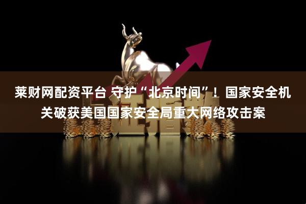莱财网配资平台 守护“北京时间”！国家安全机关破获美国国家安全局重大网络攻击案