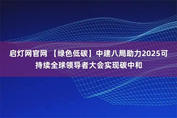 启灯网官网 【绿色低碳】中建八局助力2025可持续全球领导者大会实现碳中和