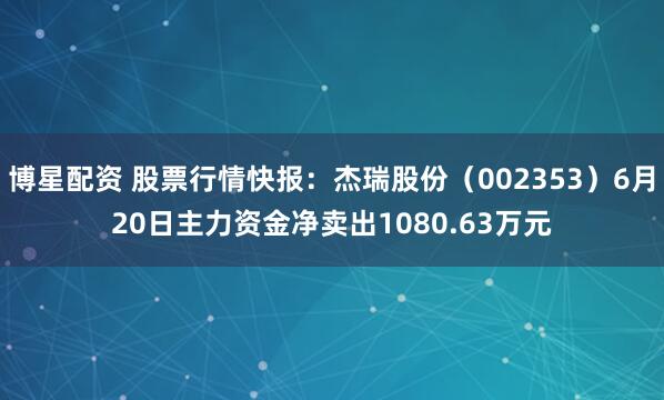 博星配资 股票行情快报：杰瑞股份（002353）6月20日主力资金净卖出1080.63万元