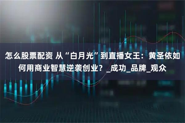 怎么股票配资 从“白月光”到直播女王：黄圣依如何用商业智慧逆袭创业？_成功_品牌_观众