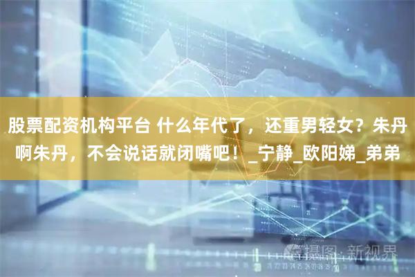 股票配资机构平台 什么年代了，还重男轻女？朱丹啊朱丹，不会说话就闭嘴吧！_宁静_欧阳娣_弟弟