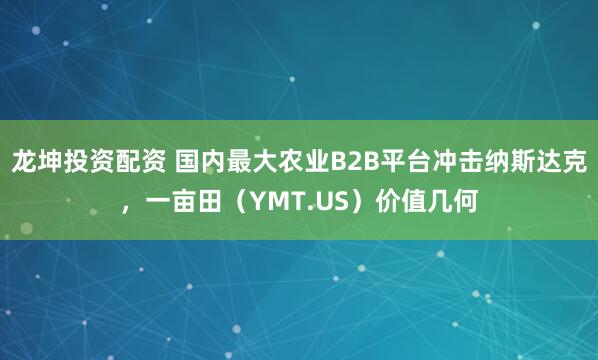 龙坤投资配资 国内最大农业B2B平台冲击纳斯达克，一亩田（YMT.US）价值几何