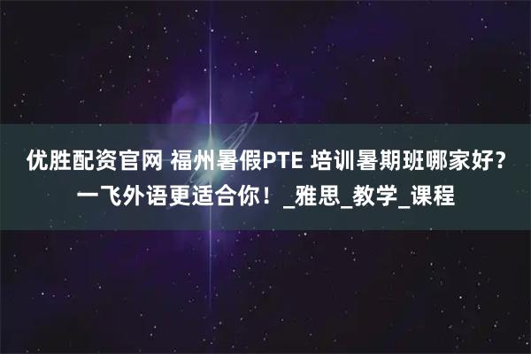 优胜配资官网 福州暑假PTE 培训暑期班哪家好？一飞外语更适合你！_雅思_教学_课程