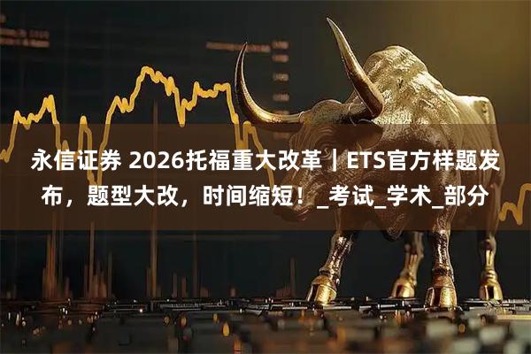 永信证券 2026托福重大改革｜ETS官方样题发布，题型大改，时间缩短！_考试_学术_部分