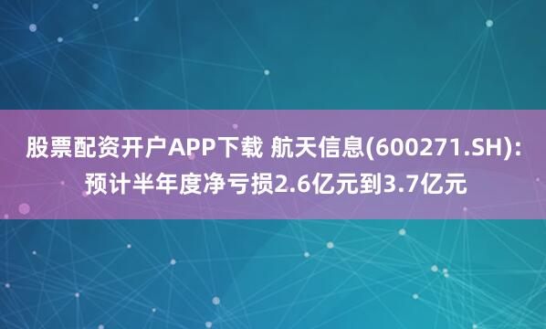 股票配资开户APP下载 航天信息(600271.SH): 预计半年度净亏损2.6亿元到3.7亿元