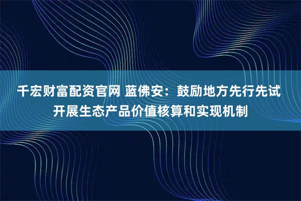 千宏财富配资官网 蓝佛安：鼓励地方先行先试 开展生态产品价值核算和实现机制
