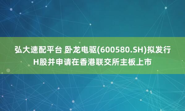 弘大速配平台 卧龙电驱(600580.SH)拟发行H股并申请在香港联交所主板上市