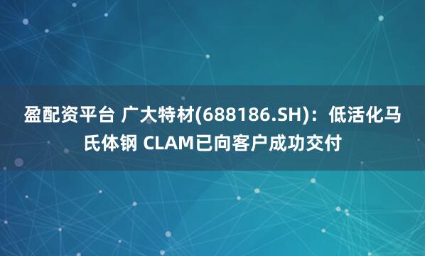 盈配资平台 广大特材(688186.SH)：低活化马氏体钢 CLAM已向客户成功交付