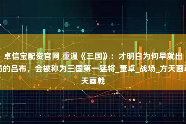 卓信宝配资官网 重温《三国》：才明白为何早就出局的吕布，会被称为三国第一猛将_董卓_战场_方天画戟