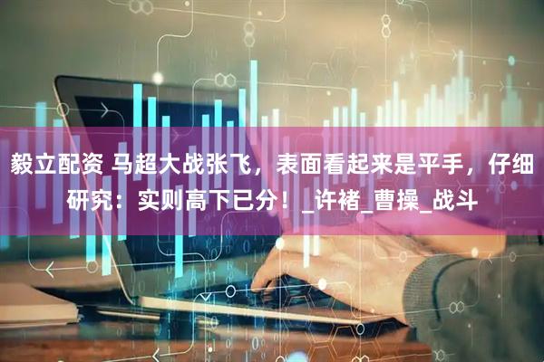 毅立配资 马超大战张飞，表面看起来是平手，仔细研究：实则高下已分！_许褚_曹操_战斗