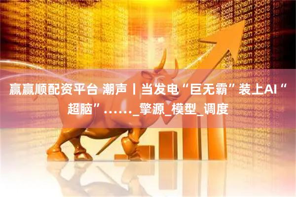 赢赢顺配资平台 潮声丨当发电“巨无霸”装上AI“超脑”……_擎源_模型_调度
