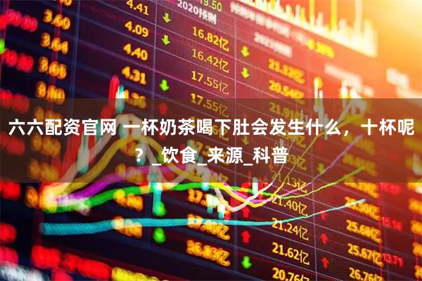 六六配资官网 一杯奶茶喝下肚会发生什么，十杯呢？_饮食_来源_科普