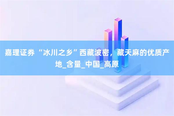 嘉理证券 “冰川之乡”西藏波密，藏天麻的优质产地_含量_中国_高原