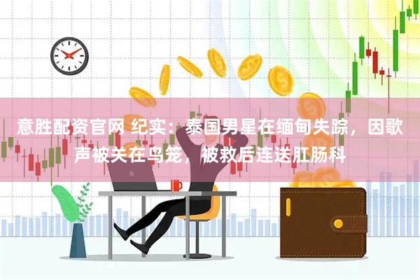 意胜配资官网 纪实：泰国男星在缅甸失踪，因歌声被关在鸟笼，被救后连送肛肠科