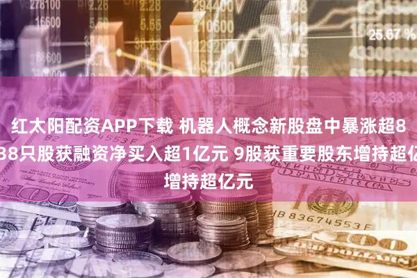 红太阳配资APP下载 机器人概念新股盘中暴涨超8倍 38只股获融资净买入超1亿元 9股获重要股东增持超亿元