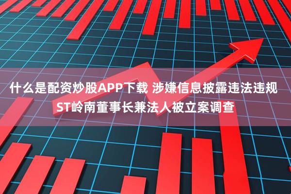 什么是配资炒股APP下载 涉嫌信息披露违法违规 ST岭南董事长兼法人被立案调查
