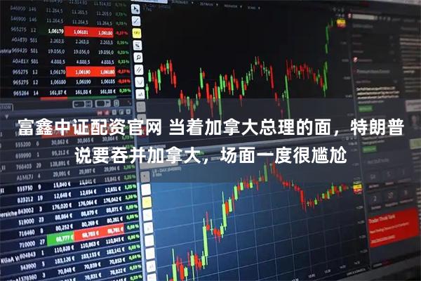 富鑫中证配资官网 当着加拿大总理的面，特朗普说要吞并加拿大，场面一度很尴尬