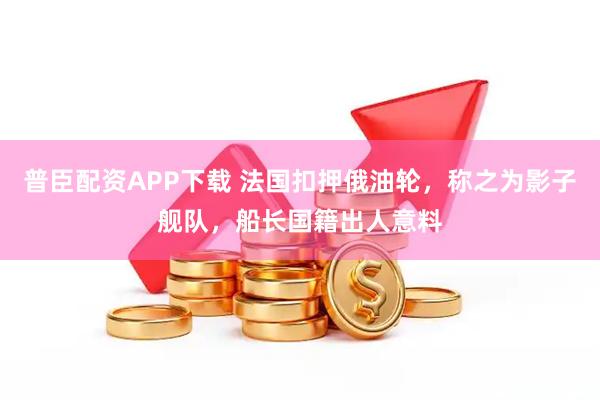 普臣配资APP下载 法国扣押俄油轮，称之为影子舰队，船长国籍出人意料
