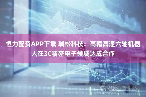 恒力配资APP下载 瑞松科技：高精高速六轴机器人在3C精密电子领域达成合作