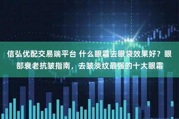 信弘优配交易端平台 什么眼霜去眼袋效果好？眼部衰老抗皱指南，去皱淡纹最强的十大眼霜