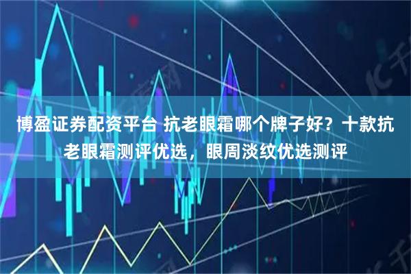 博盈证券配资平台 抗老眼霜哪个牌子好？十款抗老眼霜测评优选，眼周淡纹优选测评