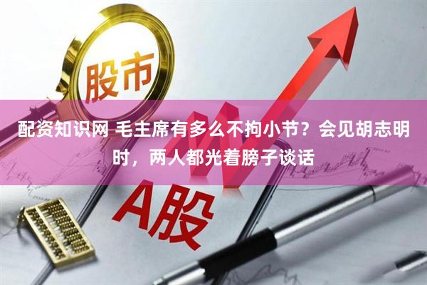 配资知识网 毛主席有多么不拘小节？会见胡志明时，两人都光着膀子谈话