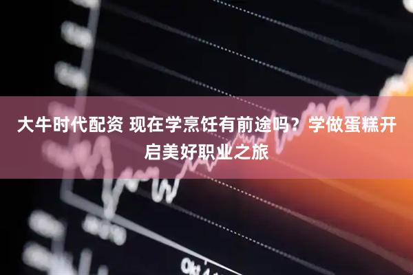 大牛时代配资 现在学烹饪有前途吗？学做蛋糕开启美好职业之旅
