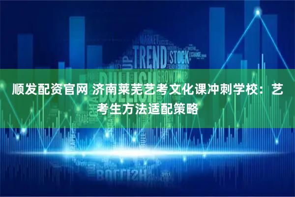 顺发配资官网 济南莱芜艺考文化课冲刺学校：艺考生方法适配策略