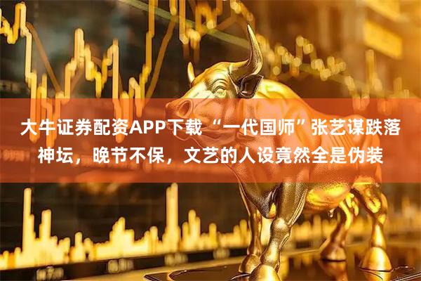 大牛证券配资APP下载 “一代国师”张艺谋跌落神坛，晚节不保，文艺的人设竟然全是伪装