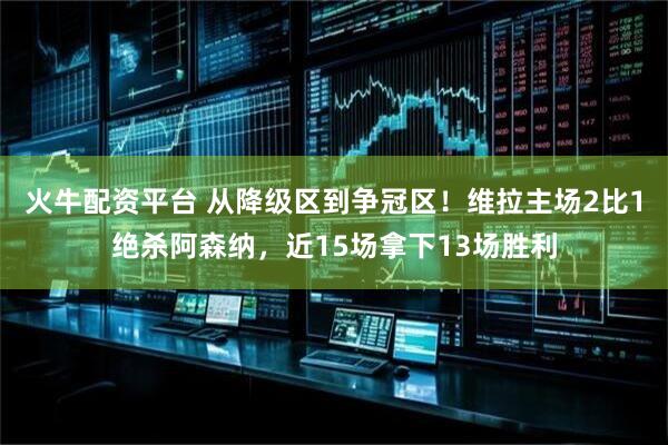 火牛配资平台 从降级区到争冠区！维拉主场2比1绝杀阿森纳，近15场拿下13场胜利