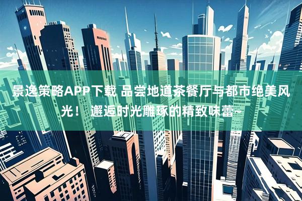 景逸策略APP下载 品尝地道茶餐厅与都市绝美风光！ 邂逅时光雕琢的精致味蕾~