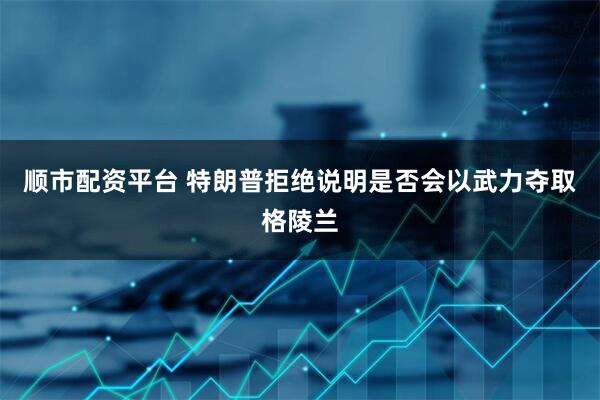 顺市配资平台 特朗普拒绝说明是否会以武力夺取格陵兰