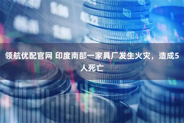 领航优配官网 印度南部一家具厂发生火灾，造成5人死亡