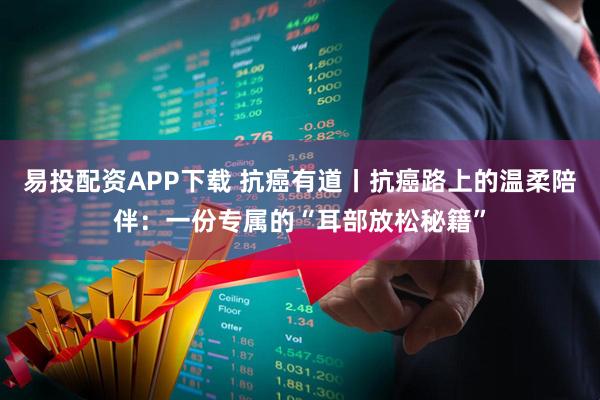 易投配资APP下载 抗癌有道丨抗癌路上的温柔陪伴：一份专属的“耳部放松秘籍”