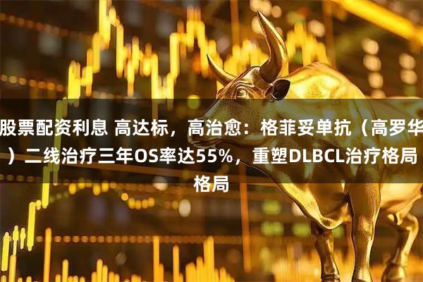 股票配资利息 高达标，高治愈：格菲妥单抗（高罗华）二线治疗三年OS率达55%，重塑DLBCL治疗格局