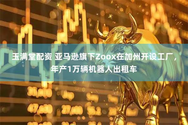 玉满堂配资 亚马逊旗下Zoox在加州开设工厂，年产1万辆机器人出租车