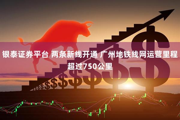 银泰证券平台 两条新线开通 广州地铁线网运营里程超过750公里