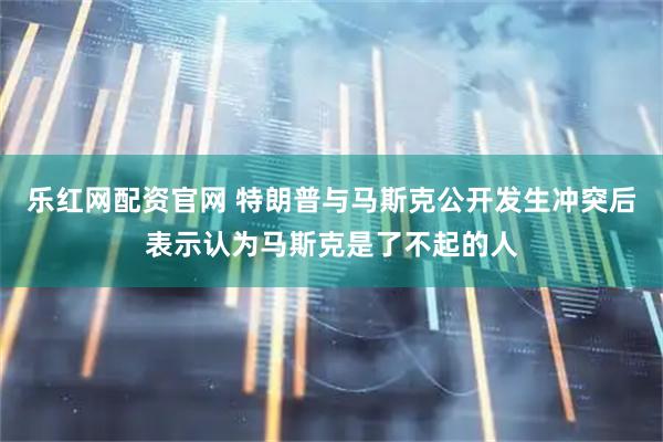 乐红网配资官网 特朗普与马斯克公开发生冲突后表示认为马斯克是了不起的人
