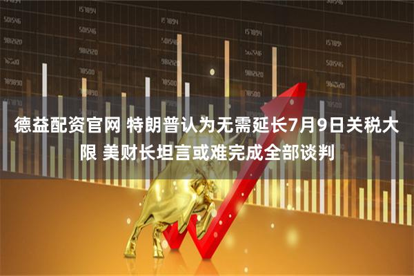 德益配资官网 特朗普认为无需延长7月9日关税大限 美财长坦言或难完成全部谈判