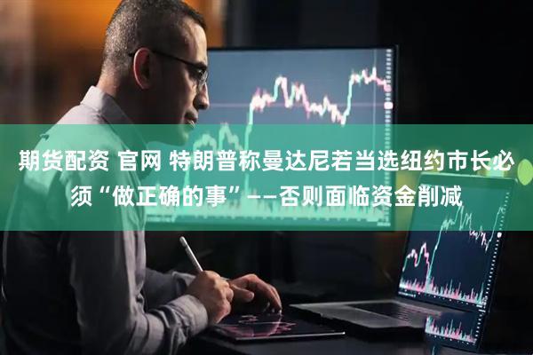 期货配资 官网 特朗普称曼达尼若当选纽约市长必须“做正确的事”——否则面临资金削减