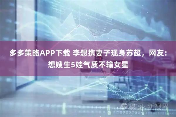 多多策略APP下载 李想携妻子现身苏超，网友：想嫂生5娃气质不输女星