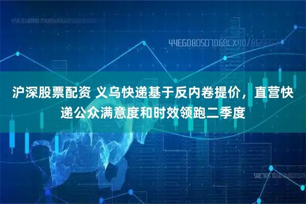 沪深股票配资 义乌快递基于反内卷提价，直营快递公众满意度和时效领跑二季度