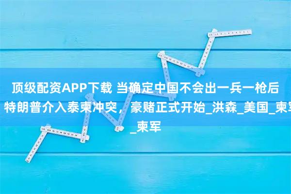 顶级配资APP下载 当确定中国不会出一兵一枪后，特朗普介入泰柬冲突，豪赌正式开始_洪森_美国_柬军