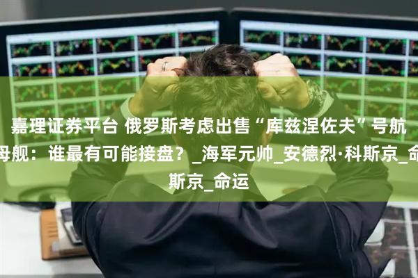 嘉理证券平台 俄罗斯考虑出售“库兹涅佐夫”号航空母舰：谁最有可能接盘？_海军元帅_安德烈·科斯京_命运