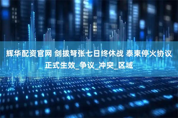 辉华配资官网 剑拔弩张七日终休战 泰柬停火协议正式生效_争议_冲突_区域