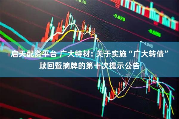 启天配资平台 广大特材: 关于实施“广大转债”赎回暨摘牌的第十次提示公告