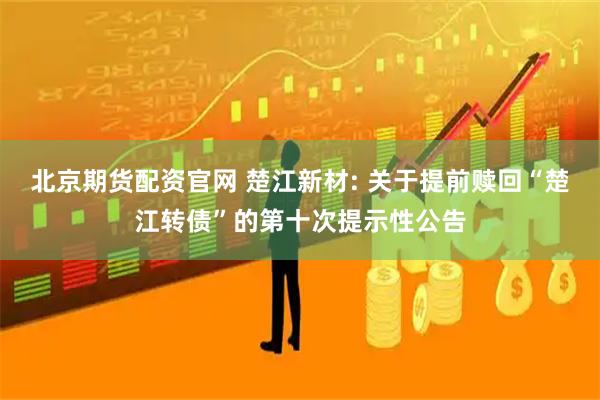 北京期货配资官网 楚江新材: 关于提前赎回“楚江转债”的第十次提示性公告