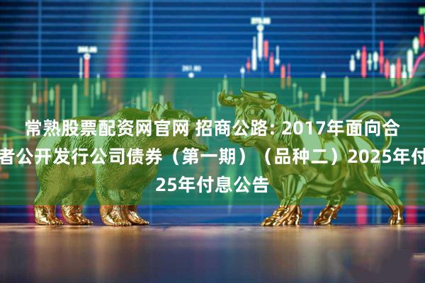 常熟股票配资网官网 招商公路: 2017年面向合格投资者公开发行公司债券（第一期）（品种二）2025年付息公告